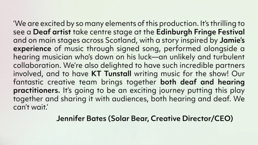 Against a lime background there is a quote from Solar Bear's Creative Director/CEO - Jennifer Bates. ‘We are excited by so many elements of this production. It’s thrilling to see a Deaf artist take centre stage at the Edinburgh Fringe Festival and on main stages across Scotland, with a story inspired by Jamie’s experience of music through signed song, performed alongside a hearing musician who’s down on his luck—an unlikely and turbulent collaboration. We’re also delighted to have such incredible partners involved, and to have KT Tunstall writing music for the show! Our fantastic creative team brings together both deaf and hearing practitioners. It’s going to be an exciting journey putting this play together and sharing it with audiences, both hearing and deaf. We can’t wait.’